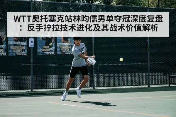 WTT奥托塞克站林昀儒男单夺冠深度复盘：反手拧拉技术进化及其战术价值解析 - jiuyou