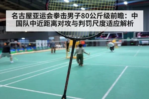 名古屋亚运会拳击男子80公斤级前瞻：中国队中近距离对攻与判罚尺度适应解析