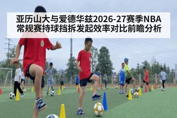 亚历山大与爱德华兹2026-27赛季NBA常规赛持球挡拆发起效率对比前瞻分析